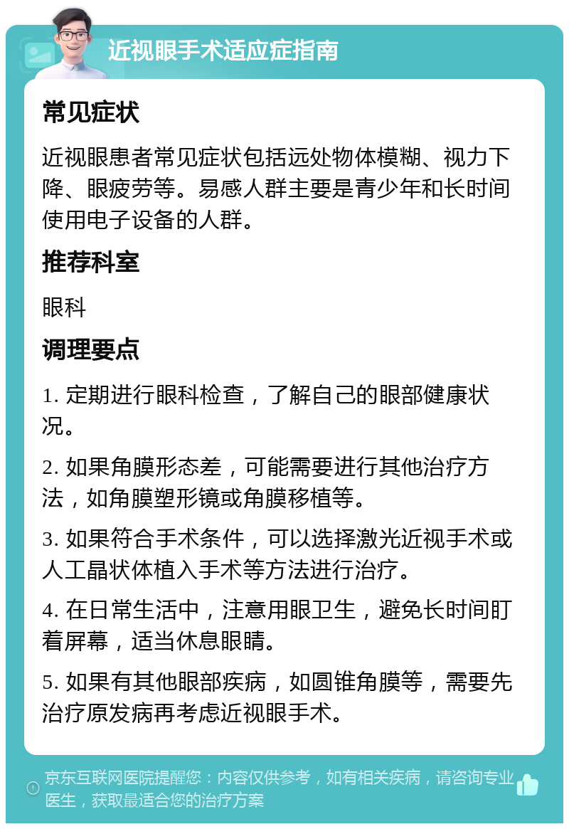 近视眼手术适应症指南 常见症状 近视眼患者常见症状包括远处物体模糊、视力下降、眼疲劳等。易感人群主要是青少年和长时间使用电子设备的人群。 推荐科室 眼科 调理要点 1. 定期进行眼科检查，了解自己的眼部健康状况。 2. 如果角膜形态差，可能需要进行其他治疗方法，如角膜塑形镜或角膜移植等。 3. 如果符合手术条件，可以选择激光近视手术或人工晶状体植入手术等方法进行治疗。 4. 在日常生活中，注意用眼卫生，避免长时间盯着屏幕，适当休息眼睛。 5. 如果有其他眼部疾病，如圆锥角膜等，需要先治疗原发病再考虑近视眼手术。