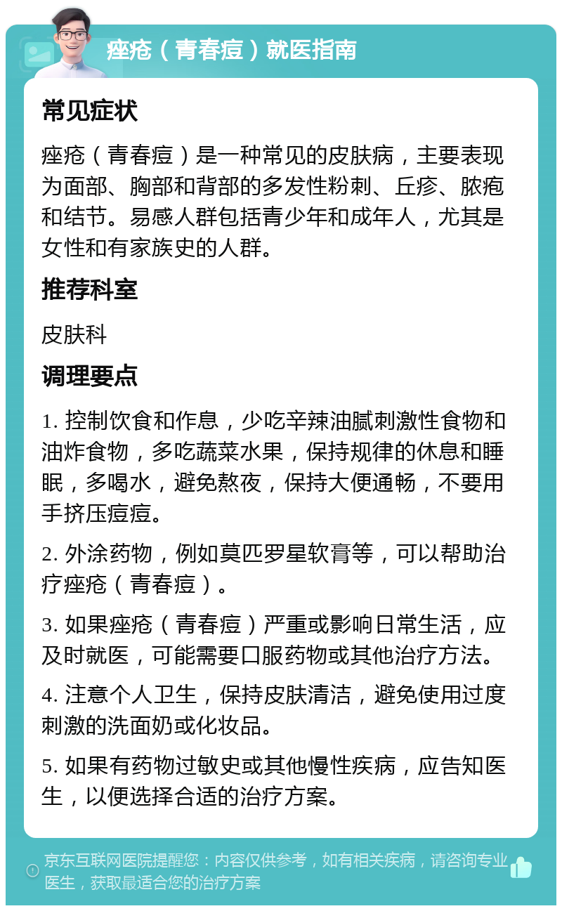 痤疮（青春痘）就医指南 常见症状 痤疮（青春痘）是一种常见的皮肤病，主要表现为面部、胸部和背部的多发性粉刺、丘疹、脓疱和结节。易感人群包括青少年和成年人，尤其是女性和有家族史的人群。 推荐科室 皮肤科 调理要点 1. 控制饮食和作息，少吃辛辣油腻刺激性食物和油炸食物，多吃蔬菜水果，保持规律的休息和睡眠，多喝水，避免熬夜，保持大便通畅，不要用手挤压痘痘。 2. 外涂药物，例如莫匹罗星软膏等，可以帮助治疗痤疮（青春痘）。 3. 如果痤疮（青春痘）严重或影响日常生活，应及时就医，可能需要口服药物或其他治疗方法。 4. 注意个人卫生，保持皮肤清洁，避免使用过度刺激的洗面奶或化妆品。 5. 如果有药物过敏史或其他慢性疾病，应告知医生，以便选择合适的治疗方案。