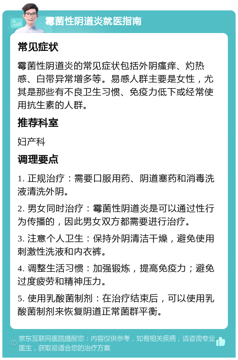 霉菌性阴道炎就医指南 常见症状 霉菌性阴道炎的常见症状包括外阴瘙痒、灼热感、白带异常增多等。易感人群主要是女性，尤其是那些有不良卫生习惯、免疫力低下或经常使用抗生素的人群。 推荐科室 妇产科 调理要点 1. 正规治疗：需要口服用药、阴道塞药和消毒洗液清洗外阴。 2. 男女同时治疗：霉菌性阴道炎是可以通过性行为传播的，因此男女双方都需要进行治疗。 3. 注意个人卫生：保持外阴清洁干燥，避免使用刺激性洗液和内衣裤。 4. 调整生活习惯：加强锻炼，提高免疫力；避免过度疲劳和精神压力。 5. 使用乳酸菌制剂：在治疗结束后，可以使用乳酸菌制剂来恢复阴道正常菌群平衡。