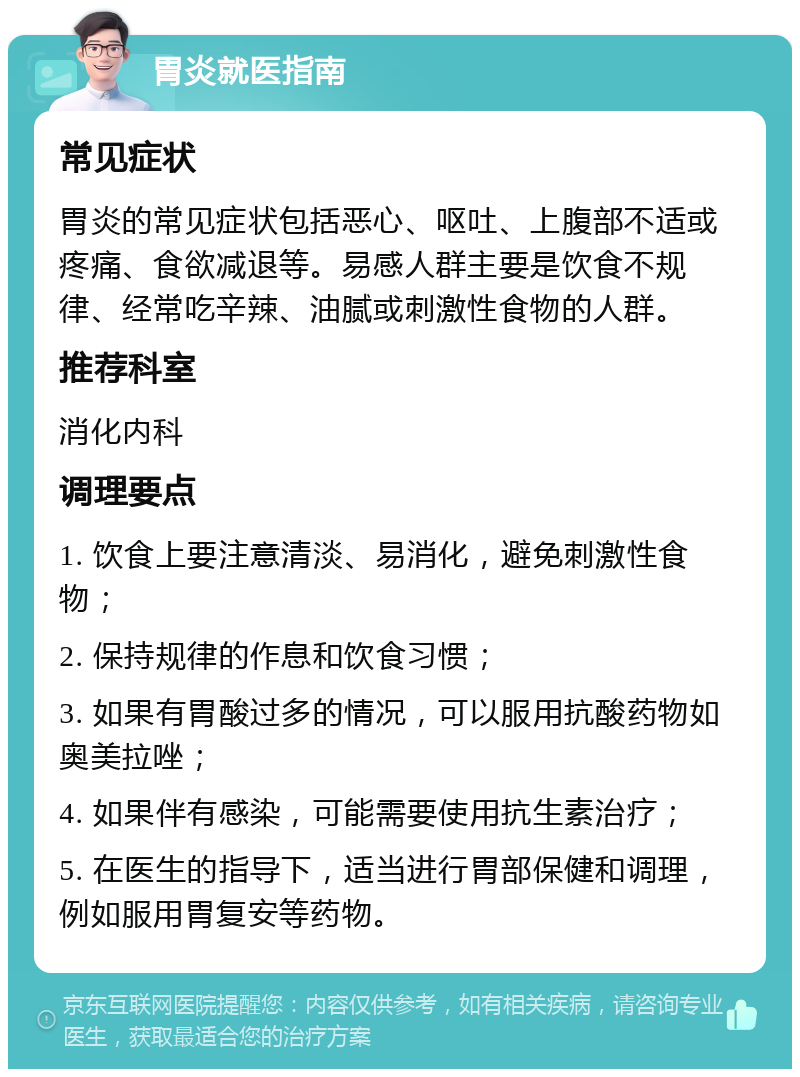 胃炎就医指南 常见症状 胃炎的常见症状包括恶心、呕吐、上腹部不适或疼痛、食欲减退等。易感人群主要是饮食不规律、经常吃辛辣、油腻或刺激性食物的人群。 推荐科室 消化内科 调理要点 1. 饮食上要注意清淡、易消化，避免刺激性食物； 2. 保持规律的作息和饮食习惯； 3. 如果有胃酸过多的情况，可以服用抗酸药物如奥美拉唑； 4. 如果伴有感染，可能需要使用抗生素治疗； 5. 在医生的指导下，适当进行胃部保健和调理，例如服用胃复安等药物。