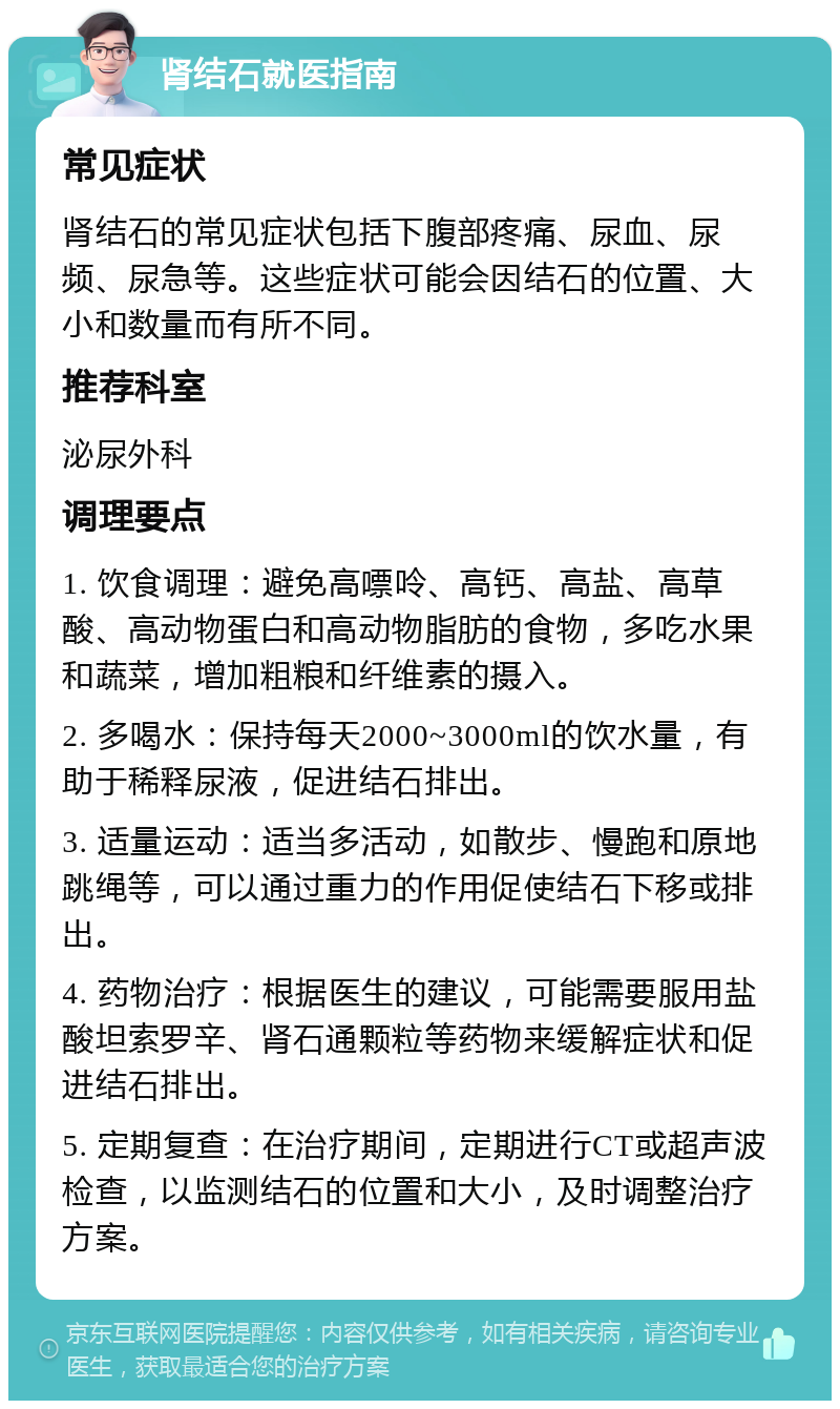 肾结石就医指南 常见症状 肾结石的常见症状包括下腹部疼痛、尿血、尿频、尿急等。这些症状可能会因结石的位置、大小和数量而有所不同。 推荐科室 泌尿外科 调理要点 1. 饮食调理：避免高嘌呤、高钙、高盐、高草酸、高动物蛋白和高动物脂肪的食物，多吃水果和蔬菜，增加粗粮和纤维素的摄入。 2. 多喝水：保持每天2000~3000ml的饮水量，有助于稀释尿液，促进结石排出。 3. 适量运动：适当多活动，如散步、慢跑和原地跳绳等，可以通过重力的作用促使结石下移或排出。 4. 药物治疗：根据医生的建议，可能需要服用盐酸坦索罗辛、肾石通颗粒等药物来缓解症状和促进结石排出。 5. 定期复查：在治疗期间，定期进行CT或超声波检查，以监测结石的位置和大小，及时调整治疗方案。