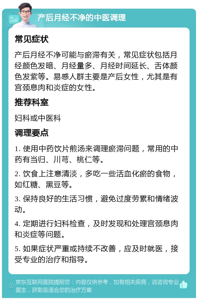 产后月经不净的中医调理 常见症状 产后月经不净可能与瘀滞有关，常见症状包括月经颜色发暗、月经量多、月经时间延长、舌体颜色发紫等。易感人群主要是产后女性，尤其是有宫颈息肉和炎症的女性。 推荐科室 妇科或中医科 调理要点 1. 使用中药饮片煎汤来调理瘀滞问题，常用的中药有当归、川芎、桃仁等。 2. 饮食上注意清淡，多吃一些活血化瘀的食物，如红糖、黑豆等。 3. 保持良好的生活习惯，避免过度劳累和情绪波动。 4. 定期进行妇科检查，及时发现和处理宫颈息肉和炎症等问题。 5. 如果症状严重或持续不改善，应及时就医，接受专业的治疗和指导。