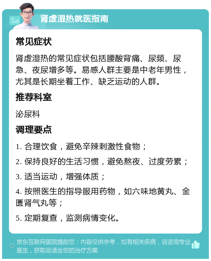 肾虚湿热就医指南 常见症状 肾虚湿热的常见症状包括腰酸背痛、尿频、尿急、夜尿增多等。易感人群主要是中老年男性，尤其是长期坐着工作、缺乏运动的人群。 推荐科室 泌尿科 调理要点 1. 合理饮食，避免辛辣刺激性食物； 2. 保持良好的生活习惯，避免熬夜、过度劳累； 3. 适当运动，增强体质； 4. 按照医生的指导服用药物，如六味地黄丸、金匮肾气丸等； 5. 定期复查，监测病情变化。