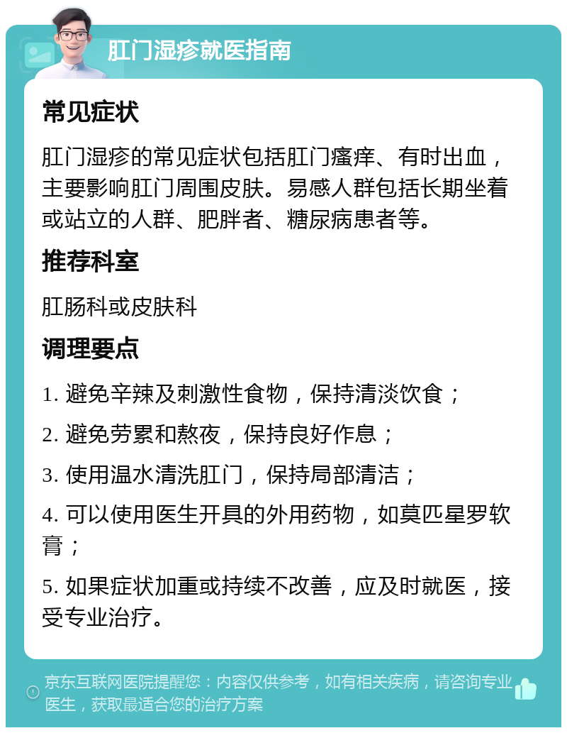 肛门湿疹就医指南 常见症状 肛门湿疹的常见症状包括肛门瘙痒、有时出血，主要影响肛门周围皮肤。易感人群包括长期坐着或站立的人群、肥胖者、糖尿病患者等。 推荐科室 肛肠科或皮肤科 调理要点 1. 避免辛辣及刺激性食物，保持清淡饮食； 2. 避免劳累和熬夜，保持良好作息； 3. 使用温水清洗肛门，保持局部清洁； 4. 可以使用医生开具的外用药物，如莫匹星罗软膏； 5. 如果症状加重或持续不改善，应及时就医，接受专业治疗。