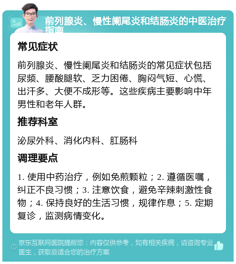 前列腺炎、慢性阑尾炎和结肠炎的中医治疗指南 常见症状 前列腺炎、慢性阑尾炎和结肠炎的常见症状包括尿频、腰酸腿软、乏力困倦、胸闷气短、心慌、出汗多、大便不成形等。这些疾病主要影响中年男性和老年人群。 推荐科室 泌尿外科、消化内科、肛肠科 调理要点 1. 使用中药治疗，例如免煎颗粒；2. 遵循医嘱，纠正不良习惯；3. 注意饮食，避免辛辣刺激性食物；4. 保持良好的生活习惯，规律作息；5. 定期复诊，监测病情变化。