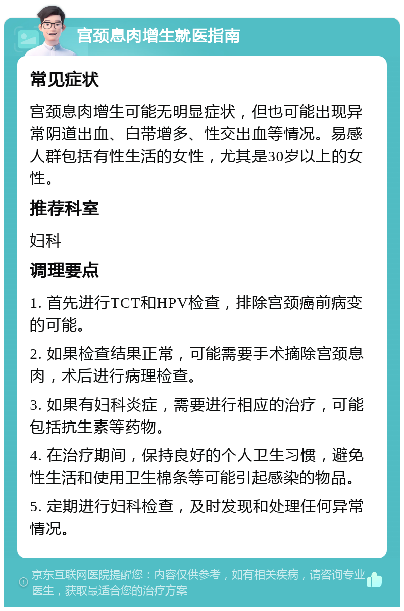 宫颈息肉增生就医指南 常见症状 宫颈息肉增生可能无明显症状，但也可能出现异常阴道出血、白带增多、性交出血等情况。易感人群包括有性生活的女性，尤其是30岁以上的女性。 推荐科室 妇科 调理要点 1. 首先进行TCT和HPV检查，排除宫颈癌前病变的可能。 2. 如果检查结果正常，可能需要手术摘除宫颈息肉，术后进行病理检查。 3. 如果有妇科炎症，需要进行相应的治疗，可能包括抗生素等药物。 4. 在治疗期间，保持良好的个人卫生习惯，避免性生活和使用卫生棉条等可能引起感染的物品。 5. 定期进行妇科检查，及时发现和处理任何异常情况。