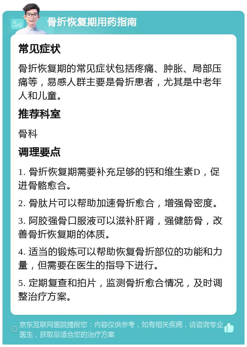 骨折恢复期用药指南 常见症状 骨折恢复期的常见症状包括疼痛、肿胀、局部压痛等，易感人群主要是骨折患者，尤其是中老年人和儿童。 推荐科室 骨科 调理要点 1. 骨折恢复期需要补充足够的钙和维生素D，促进骨骼愈合。 2. 骨肽片可以帮助加速骨折愈合，增强骨密度。 3. 阿胶强骨口服液可以滋补肝肾，强健筋骨，改善骨折恢复期的体质。 4. 适当的锻炼可以帮助恢复骨折部位的功能和力量，但需要在医生的指导下进行。 5. 定期复查和拍片，监测骨折愈合情况，及时调整治疗方案。