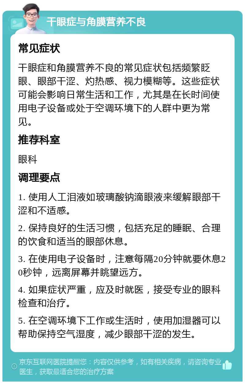 干眼症与角膜营养不良 常见症状 干眼症和角膜营养不良的常见症状包括频繁眨眼、眼部干涩、灼热感、视力模糊等。这些症状可能会影响日常生活和工作，尤其是在长时间使用电子设备或处于空调环境下的人群中更为常见。 推荐科室 眼科 调理要点 1. 使用人工泪液如玻璃酸钠滴眼液来缓解眼部干涩和不适感。 2. 保持良好的生活习惯，包括充足的睡眠、合理的饮食和适当的眼部休息。 3. 在使用电子设备时，注意每隔20分钟就要休息20秒钟，远离屏幕并眺望远方。 4. 如果症状严重，应及时就医，接受专业的眼科检查和治疗。 5. 在空调环境下工作或生活时，使用加湿器可以帮助保持空气湿度，减少眼部干涩的发生。