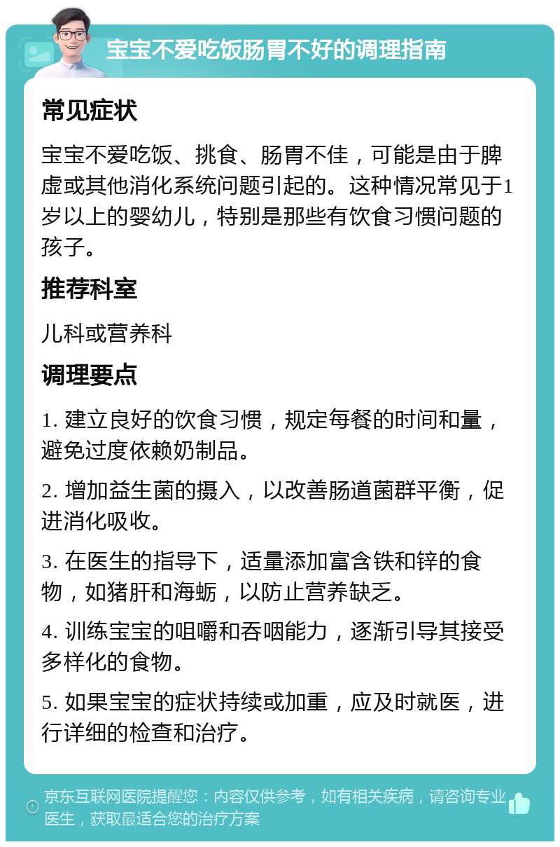 宝宝不爱吃饭肠胃不好的调理指南 常见症状 宝宝不爱吃饭、挑食、肠胃不佳，可能是由于脾虚或其他消化系统问题引起的。这种情况常见于1岁以上的婴幼儿，特别是那些有饮食习惯问题的孩子。 推荐科室 儿科或营养科 调理要点 1. 建立良好的饮食习惯，规定每餐的时间和量，避免过度依赖奶制品。 2. 增加益生菌的摄入，以改善肠道菌群平衡，促进消化吸收。 3. 在医生的指导下，适量添加富含铁和锌的食物，如猪肝和海蛎，以防止营养缺乏。 4. 训练宝宝的咀嚼和吞咽能力，逐渐引导其接受多样化的食物。 5. 如果宝宝的症状持续或加重，应及时就医，进行详细的检查和治疗。