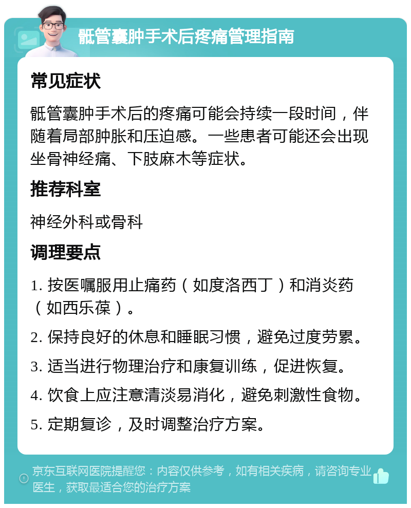 骶管囊肿手术后疼痛管理指南 常见症状 骶管囊肿手术后的疼痛可能会持续一段时间，伴随着局部肿胀和压迫感。一些患者可能还会出现坐骨神经痛、下肢麻木等症状。 推荐科室 神经外科或骨科 调理要点 1. 按医嘱服用止痛药（如度洛西丁）和消炎药（如西乐葆）。 2. 保持良好的休息和睡眠习惯，避免过度劳累。 3. 适当进行物理治疗和康复训练，促进恢复。 4. 饮食上应注意清淡易消化，避免刺激性食物。 5. 定期复诊，及时调整治疗方案。