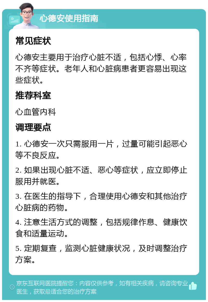 心德安使用指南 常见症状 心德安主要用于治疗心脏不适，包括心悸、心率不齐等症状。老年人和心脏病患者更容易出现这些症状。 推荐科室 心血管内科 调理要点 1. 心德安一次只需服用一片，过量可能引起恶心等不良反应。 2. 如果出现心脏不适、恶心等症状，应立即停止服用并就医。 3. 在医生的指导下，合理使用心德安和其他治疗心脏病的药物。 4. 注意生活方式的调整，包括规律作息、健康饮食和适量运动。 5. 定期复查，监测心脏健康状况，及时调整治疗方案。