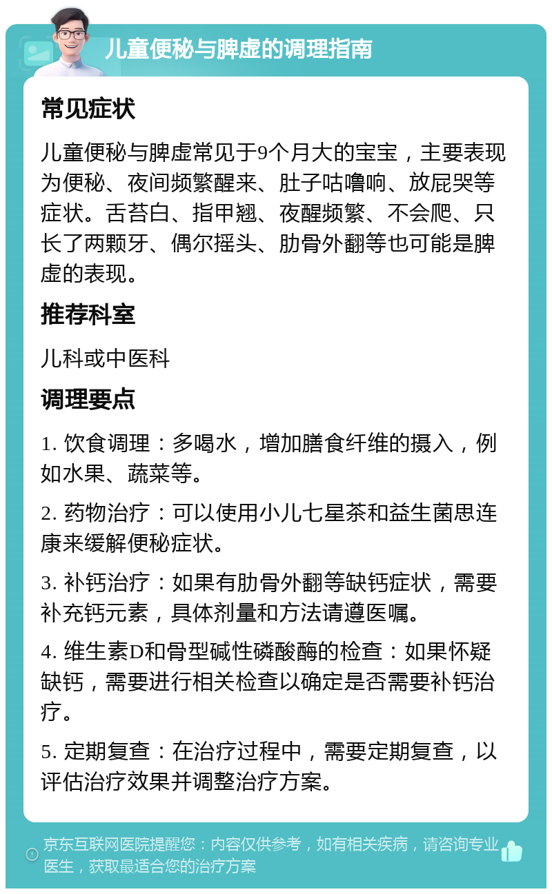 儿童便秘与脾虚的调理指南 常见症状 儿童便秘与脾虚常见于9个月大的宝宝，主要表现为便秘、夜间频繁醒来、肚子咕噜响、放屁哭等症状。舌苔白、指甲翘、夜醒频繁、不会爬、只长了两颗牙、偶尔摇头、肋骨外翻等也可能是脾虚的表现。 推荐科室 儿科或中医科 调理要点 1. 饮食调理：多喝水，增加膳食纤维的摄入，例如水果、蔬菜等。 2. 药物治疗：可以使用小儿七星茶和益生菌思连康来缓解便秘症状。 3. 补钙治疗：如果有肋骨外翻等缺钙症状，需要补充钙元素，具体剂量和方法请遵医嘱。 4. 维生素D和骨型碱性磷酸酶的检查：如果怀疑缺钙，需要进行相关检查以确定是否需要补钙治疗。 5. 定期复查：在治疗过程中，需要定期复查，以评估治疗效果并调整治疗方案。