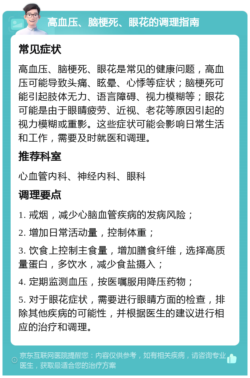 高血压、脑梗死、眼花的调理指南 常见症状 高血压、脑梗死、眼花是常见的健康问题，高血压可能导致头痛、眩晕、心悸等症状；脑梗死可能引起肢体无力、语言障碍、视力模糊等；眼花可能是由于眼睛疲劳、近视、老花等原因引起的视力模糊或重影。这些症状可能会影响日常生活和工作，需要及时就医和调理。 推荐科室 心血管内科、神经内科、眼科 调理要点 1. 戒烟，减少心脑血管疾病的发病风险； 2. 增加日常活动量，控制体重； 3. 饮食上控制主食量，增加膳食纤维，选择高质量蛋白，多饮水，减少食盐摄入； 4. 定期监测血压，按医嘱服用降压药物； 5. 对于眼花症状，需要进行眼睛方面的检查，排除其他疾病的可能性，并根据医生的建议进行相应的治疗和调理。