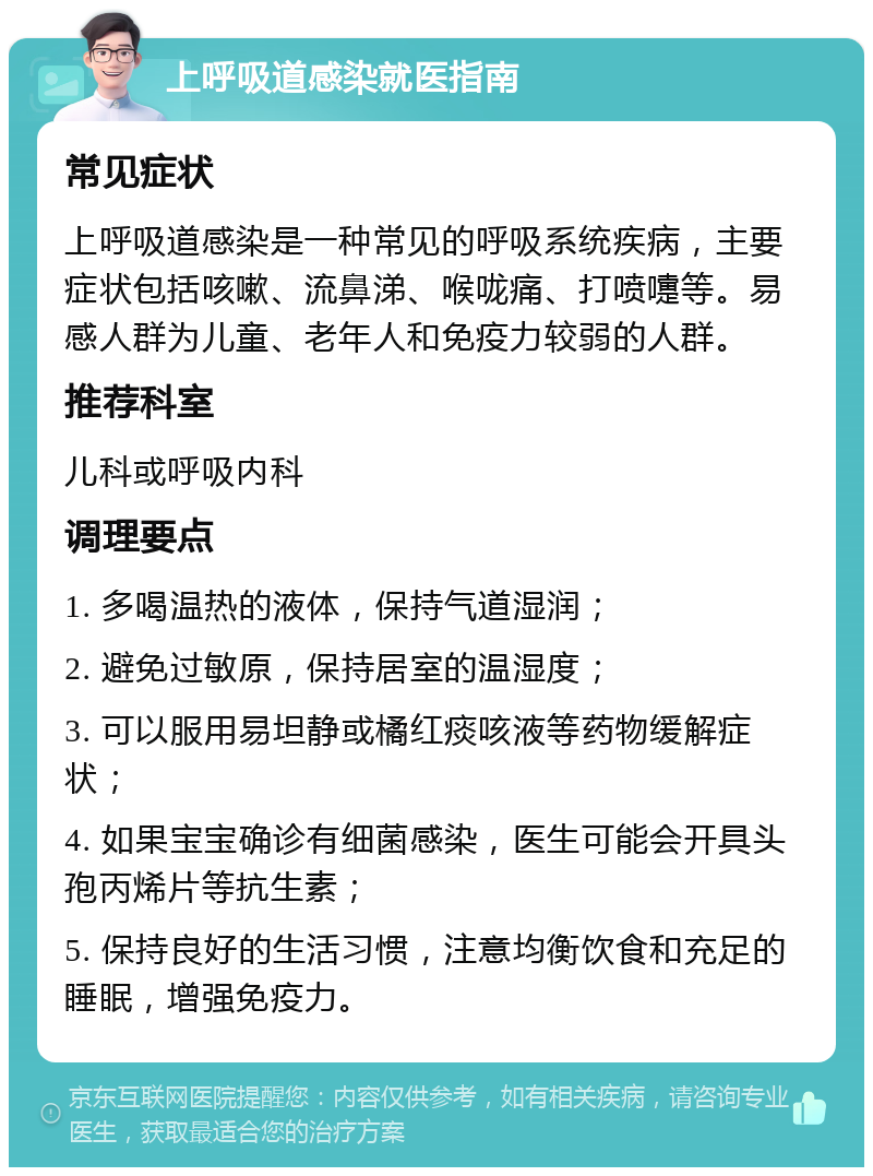 上呼吸道感染就医指南 常见症状 上呼吸道感染是一种常见的呼吸系统疾病，主要症状包括咳嗽、流鼻涕、喉咙痛、打喷嚏等。易感人群为儿童、老年人和免疫力较弱的人群。 推荐科室 儿科或呼吸内科 调理要点 1. 多喝温热的液体，保持气道湿润； 2. 避免过敏原，保持居室的温湿度； 3. 可以服用易坦静或橘红痰咳液等药物缓解症状； 4. 如果宝宝确诊有细菌感染，医生可能会开具头孢丙烯片等抗生素； 5. 保持良好的生活习惯，注意均衡饮食和充足的睡眠，增强免疫力。