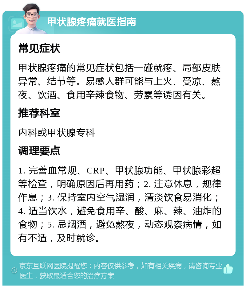 甲状腺疼痛就医指南 常见症状 甲状腺疼痛的常见症状包括一碰就疼、局部皮肤异常、结节等。易感人群可能与上火、受凉、熬夜、饮酒、食用辛辣食物、劳累等诱因有关。 推荐科室 内科或甲状腺专科 调理要点 1. 完善血常规、CRP、甲状腺功能、甲状腺彩超等检查，明确原因后再用药；2. 注意休息，规律作息；3. 保持室内空气湿润，清淡饮食易消化；4. 适当饮水，避免食用辛、酸、麻、辣、油炸的食物；5. 忌烟酒，避免熬夜，动态观察病情，如有不适，及时就诊。