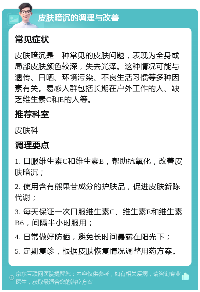 皮肤暗沉的调理与改善 常见症状 皮肤暗沉是一种常见的皮肤问题，表现为全身或局部皮肤颜色较深，失去光泽。这种情况可能与遗传、日晒、环境污染、不良生活习惯等多种因素有关。易感人群包括长期在户外工作的人、缺乏维生素C和E的人等。 推荐科室 皮肤科 调理要点 1. 口服维生素C和维生素E，帮助抗氧化，改善皮肤暗沉； 2. 使用含有熊果苷成分的护肤品，促进皮肤新陈代谢； 3. 每天保证一次口服维生素C、维生素E和维生素B6，间隔半小时服用； 4. 日常做好防晒，避免长时间暴露在阳光下； 5. 定期复诊，根据皮肤恢复情况调整用药方案。