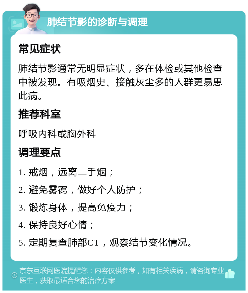 肺结节影的诊断与调理 常见症状 肺结节影通常无明显症状，多在体检或其他检查中被发现。有吸烟史、接触灰尘多的人群更易患此病。 推荐科室 呼吸内科或胸外科 调理要点 1. 戒烟，远离二手烟； 2. 避免雾霭，做好个人防护； 3. 锻炼身体，提高免疫力； 4. 保持良好心情； 5. 定期复查肺部CT，观察结节变化情况。