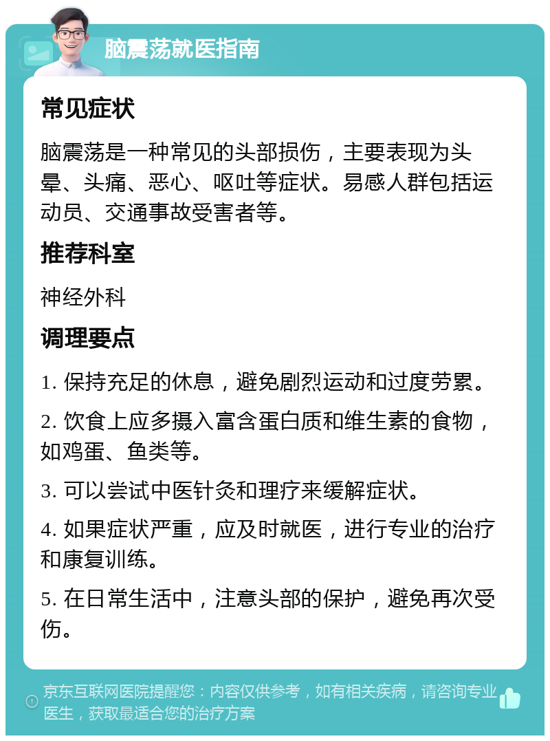 脑震荡就医指南 常见症状 脑震荡是一种常见的头部损伤，主要表现为头晕、头痛、恶心、呕吐等症状。易感人群包括运动员、交通事故受害者等。 推荐科室 神经外科 调理要点 1. 保持充足的休息，避免剧烈运动和过度劳累。 2. 饮食上应多摄入富含蛋白质和维生素的食物，如鸡蛋、鱼类等。 3. 可以尝试中医针灸和理疗来缓解症状。 4. 如果症状严重，应及时就医，进行专业的治疗和康复训练。 5. 在日常生活中，注意头部的保护，避免再次受伤。