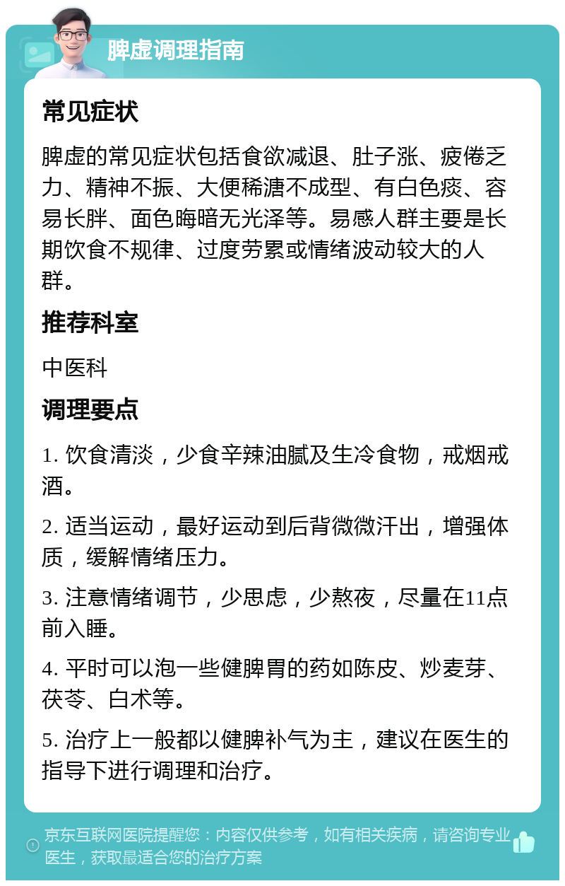 脾虚调理指南 常见症状 脾虚的常见症状包括食欲减退、肚子涨、疲倦乏力、精神不振、大便稀溏不成型、有白色痰、容易长胖、面色晦暗无光泽等。易感人群主要是长期饮食不规律、过度劳累或情绪波动较大的人群。 推荐科室 中医科 调理要点 1. 饮食清淡，少食辛辣油腻及生冷食物，戒烟戒酒。 2. 适当运动，最好运动到后背微微汗出，增强体质，缓解情绪压力。 3. 注意情绪调节，少思虑，少熬夜，尽量在11点前入睡。 4. 平时可以泡一些健脾胃的药如陈皮、炒麦芽、茯苓、白术等。 5. 治疗上一般都以健脾补气为主，建议在医生的指导下进行调理和治疗。