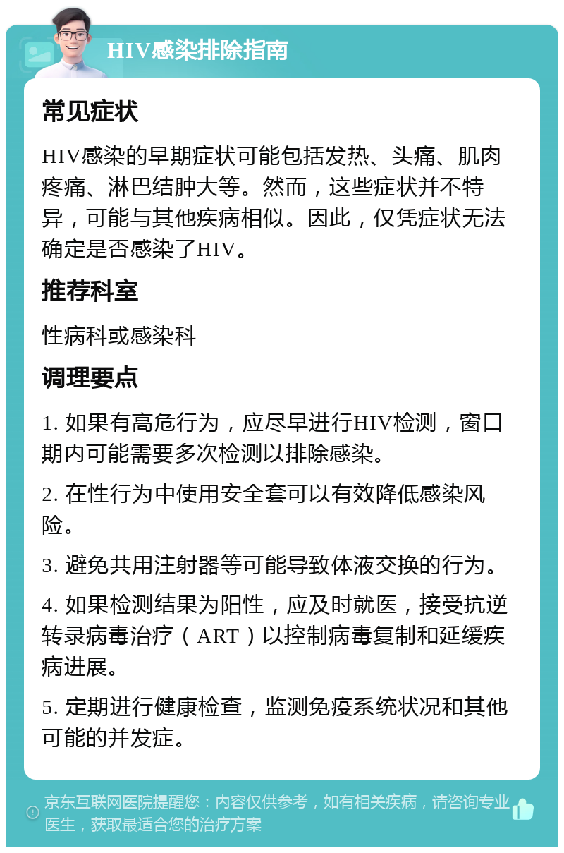 HIV感染排除指南 常见症状 HIV感染的早期症状可能包括发热、头痛、肌肉疼痛、淋巴结肿大等。然而，这些症状并不特异，可能与其他疾病相似。因此，仅凭症状无法确定是否感染了HIV。 推荐科室 性病科或感染科 调理要点 1. 如果有高危行为，应尽早进行HIV检测，窗口期内可能需要多次检测以排除感染。 2. 在性行为中使用安全套可以有效降低感染风险。 3. 避免共用注射器等可能导致体液交换的行为。 4. 如果检测结果为阳性，应及时就医，接受抗逆转录病毒治疗（ART）以控制病毒复制和延缓疾病进展。 5. 定期进行健康检查，监测免疫系统状况和其他可能的并发症。