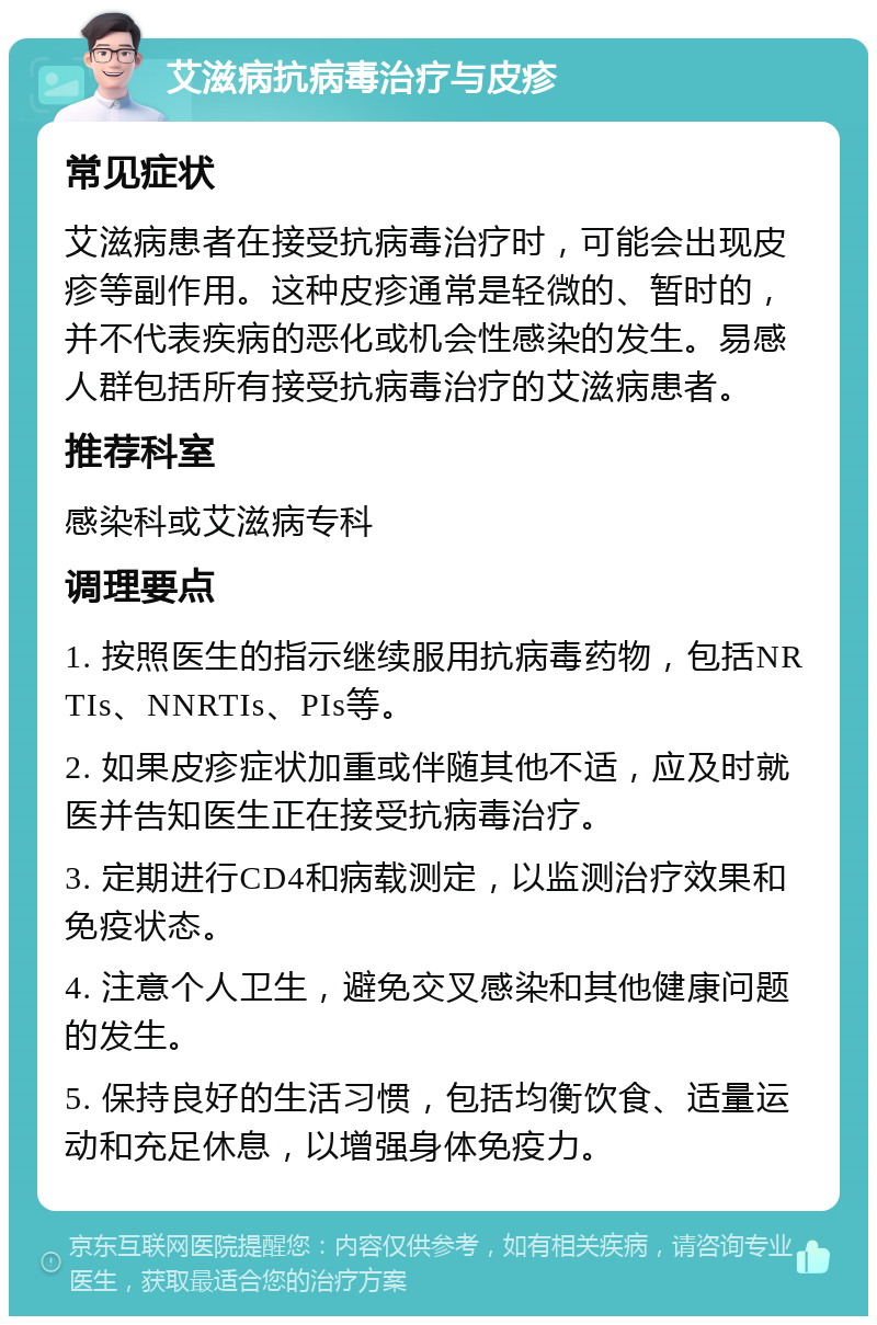 艾滋病抗病毒治疗与皮疹 常见症状 艾滋病患者在接受抗病毒治疗时，可能会出现皮疹等副作用。这种皮疹通常是轻微的、暂时的，并不代表疾病的恶化或机会性感染的发生。易感人群包括所有接受抗病毒治疗的艾滋病患者。 推荐科室 感染科或艾滋病专科 调理要点 1. 按照医生的指示继续服用抗病毒药物，包括NRTIs、NNRTIs、PIs等。 2. 如果皮疹症状加重或伴随其他不适，应及时就医并告知医生正在接受抗病毒治疗。 3. 定期进行CD4和病载测定，以监测治疗效果和免疫状态。 4. 注意个人卫生，避免交叉感染和其他健康问题的发生。 5. 保持良好的生活习惯，包括均衡饮食、适量运动和充足休息，以增强身体免疫力。