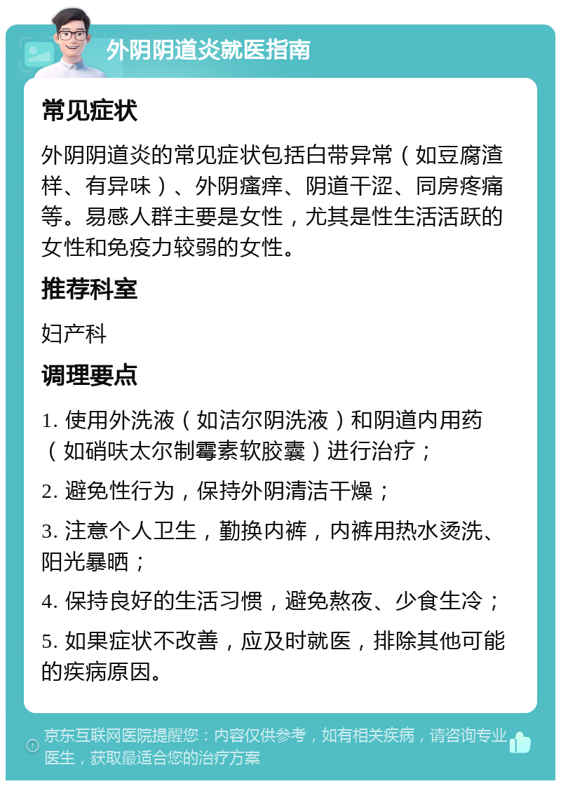 外阴阴道炎就医指南 常见症状 外阴阴道炎的常见症状包括白带异常（如豆腐渣样、有异味）、外阴瘙痒、阴道干涩、同房疼痛等。易感人群主要是女性，尤其是性生活活跃的女性和免疫力较弱的女性。 推荐科室 妇产科 调理要点 1. 使用外洗液（如洁尔阴洗液）和阴道内用药（如硝呋太尔制霉素软胶囊）进行治疗； 2. 避免性行为，保持外阴清洁干燥； 3. 注意个人卫生，勤换内裤，内裤用热水烫洗、阳光暴晒； 4. 保持良好的生活习惯，避免熬夜、少食生冷； 5. 如果症状不改善，应及时就医，排除其他可能的疾病原因。