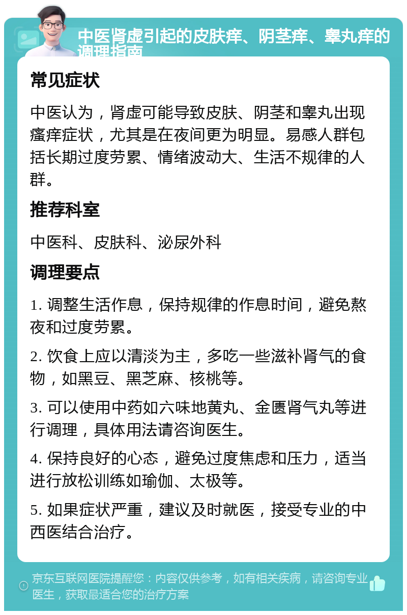 中医肾虚引起的皮肤痒、阴茎痒、睾丸痒的调理指南 常见症状 中医认为，肾虚可能导致皮肤、阴茎和睾丸出现瘙痒症状，尤其是在夜间更为明显。易感人群包括长期过度劳累、情绪波动大、生活不规律的人群。 推荐科室 中医科、皮肤科、泌尿外科 调理要点 1. 调整生活作息，保持规律的作息时间，避免熬夜和过度劳累。 2. 饮食上应以清淡为主，多吃一些滋补肾气的食物，如黑豆、黑芝麻、核桃等。 3. 可以使用中药如六味地黄丸、金匮肾气丸等进行调理，具体用法请咨询医生。 4. 保持良好的心态，避免过度焦虑和压力，适当进行放松训练如瑜伽、太极等。 5. 如果症状严重，建议及时就医，接受专业的中西医结合治疗。