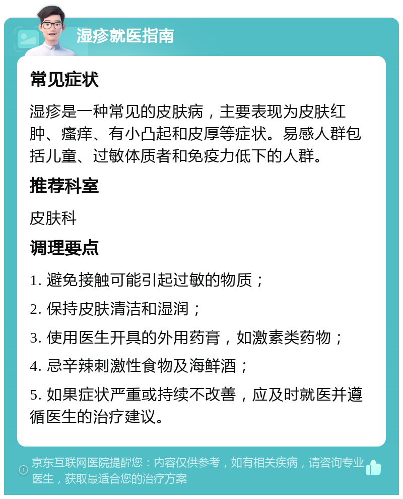 湿疹就医指南 常见症状 湿疹是一种常见的皮肤病，主要表现为皮肤红肿、瘙痒、有小凸起和皮厚等症状。易感人群包括儿童、过敏体质者和免疫力低下的人群。 推荐科室 皮肤科 调理要点 1. 避免接触可能引起过敏的物质； 2. 保持皮肤清洁和湿润； 3. 使用医生开具的外用药膏，如激素类药物； 4. 忌辛辣刺激性食物及海鲜酒； 5. 如果症状严重或持续不改善，应及时就医并遵循医生的治疗建议。