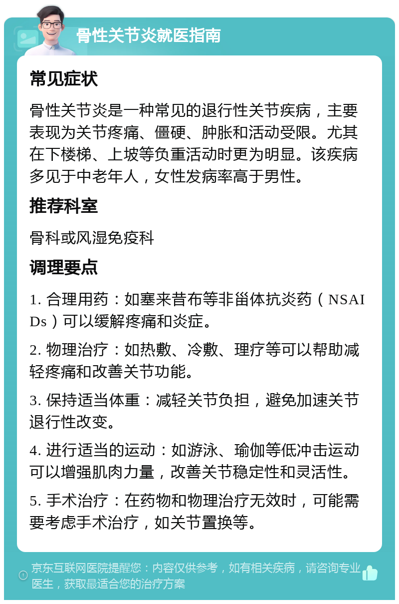 骨性关节炎就医指南 常见症状 骨性关节炎是一种常见的退行性关节疾病，主要表现为关节疼痛、僵硬、肿胀和活动受限。尤其在下楼梯、上坡等负重活动时更为明显。该疾病多见于中老年人，女性发病率高于男性。 推荐科室 骨科或风湿免疫科 调理要点 1. 合理用药：如塞来昔布等非甾体抗炎药（NSAIDs）可以缓解疼痛和炎症。 2. 物理治疗：如热敷、冷敷、理疗等可以帮助减轻疼痛和改善关节功能。 3. 保持适当体重：减轻关节负担，避免加速关节退行性改变。 4. 进行适当的运动：如游泳、瑜伽等低冲击运动可以增强肌肉力量，改善关节稳定性和灵活性。 5. 手术治疗：在药物和物理治疗无效时，可能需要考虑手术治疗，如关节置换等。