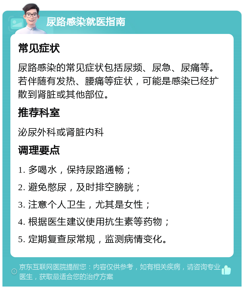 尿路感染就医指南 常见症状 尿路感染的常见症状包括尿频、尿急、尿痛等。若伴随有发热、腰痛等症状，可能是感染已经扩散到肾脏或其他部位。 推荐科室 泌尿外科或肾脏内科 调理要点 1. 多喝水，保持尿路通畅； 2. 避免憋尿，及时排空膀胱； 3. 注意个人卫生，尤其是女性； 4. 根据医生建议使用抗生素等药物； 5. 定期复查尿常规，监测病情变化。