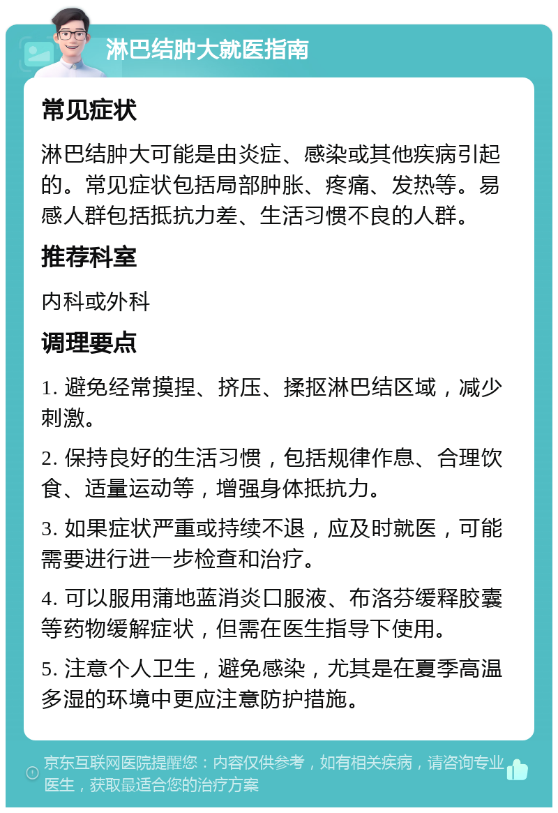 淋巴结肿大就医指南 常见症状 淋巴结肿大可能是由炎症、感染或其他疾病引起的。常见症状包括局部肿胀、疼痛、发热等。易感人群包括抵抗力差、生活习惯不良的人群。 推荐科室 内科或外科 调理要点 1. 避免经常摸捏、挤压、揉抠淋巴结区域，减少刺激。 2. 保持良好的生活习惯，包括规律作息、合理饮食、适量运动等，增强身体抵抗力。 3. 如果症状严重或持续不退，应及时就医，可能需要进行进一步检查和治疗。 4. 可以服用蒲地蓝消炎口服液、布洛芬缓释胶囊等药物缓解症状，但需在医生指导下使用。 5. 注意个人卫生，避免感染，尤其是在夏季高温多湿的环境中更应注意防护措施。