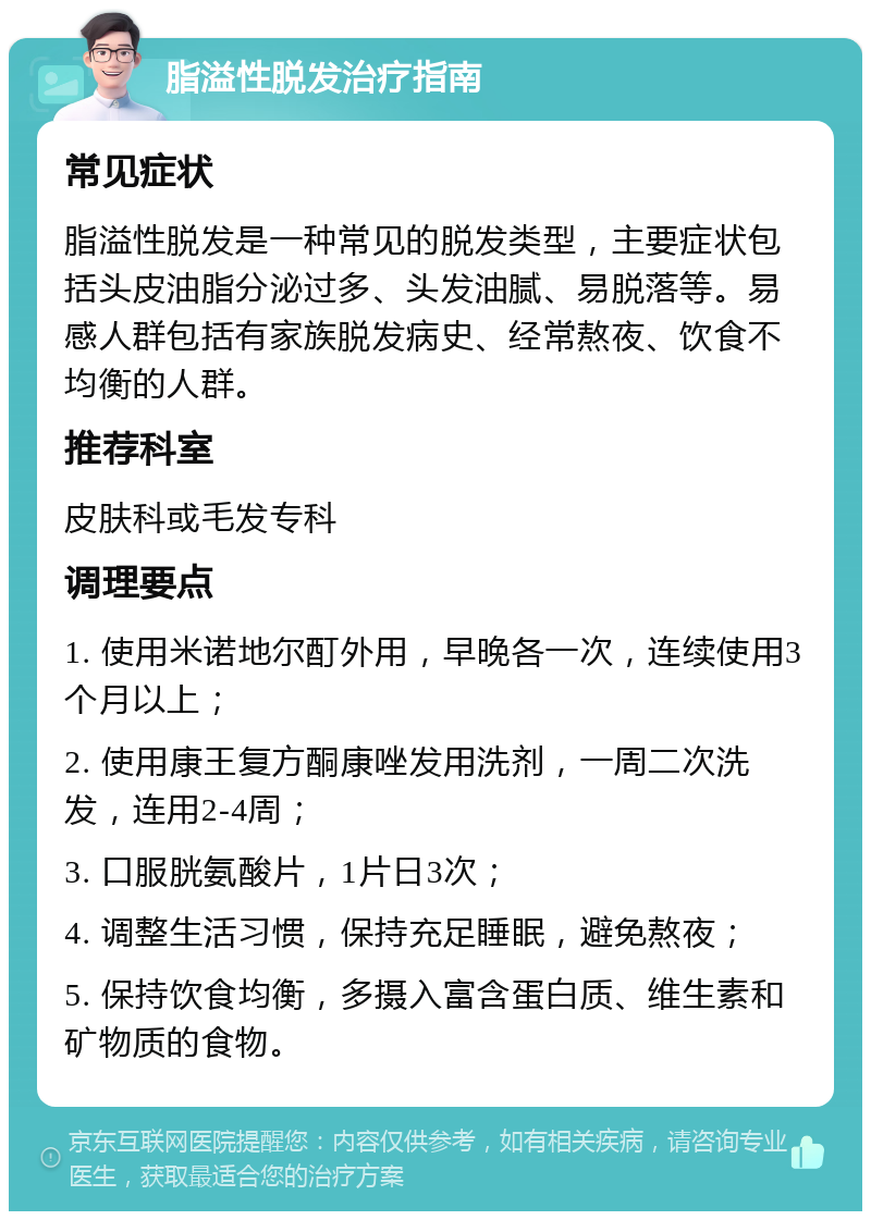 脂溢性脱发治疗指南 常见症状 脂溢性脱发是一种常见的脱发类型，主要症状包括头皮油脂分泌过多、头发油腻、易脱落等。易感人群包括有家族脱发病史、经常熬夜、饮食不均衡的人群。 推荐科室 皮肤科或毛发专科 调理要点 1. 使用米诺地尔酊外用，早晚各一次，连续使用3个月以上； 2. 使用康王复方酮康唑发用洗剂，一周二次洗发，连用2-4周； 3. 口服胱氨酸片，1片日3次； 4. 调整生活习惯，保持充足睡眠，避免熬夜； 5. 保持饮食均衡，多摄入富含蛋白质、维生素和矿物质的食物。