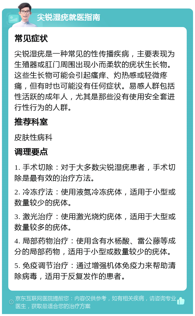 尖锐湿疣就医指南 常见症状 尖锐湿疣是一种常见的性传播疾病，主要表现为生殖器或肛门周围出现小而柔软的疣状生长物。这些生长物可能会引起瘙痒、灼热感或轻微疼痛，但有时也可能没有任何症状。易感人群包括性活跃的成年人，尤其是那些没有使用安全套进行性行为的人群。 推荐科室 皮肤性病科 调理要点 1. 手术切除：对于大多数尖锐湿疣患者，手术切除是最有效的治疗方法。 2. 冷冻疗法：使用液氮冷冻疣体，适用于小型或数量较少的疣体。 3. 激光治疗：使用激光烧灼疣体，适用于大型或数量较多的疣体。 4. 局部药物治疗：使用含有水杨酸、雷公藤等成分的局部药物，适用于小型或数量较少的疣体。 5. 免疫调节治疗：通过增强机体免疫力来帮助清除病毒，适用于反复发作的患者。