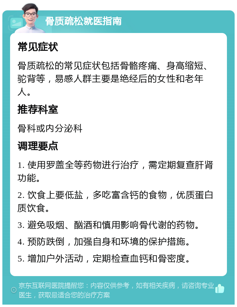 骨质疏松就医指南 常见症状 骨质疏松的常见症状包括骨骼疼痛、身高缩短、驼背等，易感人群主要是绝经后的女性和老年人。 推荐科室 骨科或内分泌科 调理要点 1. 使用罗盖全等药物进行治疗，需定期复查肝肾功能。 2. 饮食上要低盐，多吃富含钙的食物，优质蛋白质饮食。 3. 避免吸烟、酗酒和慎用影响骨代谢的药物。 4. 预防跌倒，加强自身和环境的保护措施。 5. 增加户外活动，定期检查血钙和骨密度。