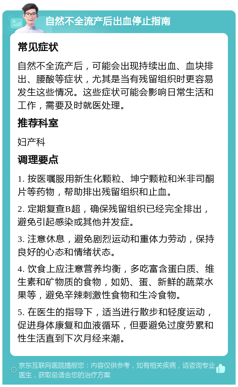 自然不全流产后出血停止指南 常见症状 自然不全流产后，可能会出现持续出血、血块排出、腰酸等症状，尤其是当有残留组织时更容易发生这些情况。这些症状可能会影响日常生活和工作，需要及时就医处理。 推荐科室 妇产科 调理要点 1. 按医嘱服用新生化颗粒、坤宁颗粒和米非司酮片等药物，帮助排出残留组织和止血。 2. 定期复查B超，确保残留组织已经完全排出，避免引起感染或其他并发症。 3. 注意休息，避免剧烈运动和重体力劳动，保持良好的心态和情绪状态。 4. 饮食上应注意营养均衡，多吃富含蛋白质、维生素和矿物质的食物，如奶、蛋、新鲜的蔬菜水果等，避免辛辣刺激性食物和生冷食物。 5. 在医生的指导下，适当进行散步和轻度运动，促进身体康复和血液循环，但要避免过度劳累和性生活直到下次月经来潮。