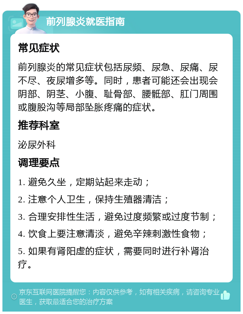 前列腺炎就医指南 常见症状 前列腺炎的常见症状包括尿频、尿急、尿痛、尿不尽、夜尿增多等。同时，患者可能还会出现会阴部、阴茎、小腹、耻骨部、腰骶部、肛门周围或腹股沟等局部坠胀疼痛的症状。 推荐科室 泌尿外科 调理要点 1. 避免久坐，定期站起来走动； 2. 注意个人卫生，保持生殖器清洁； 3. 合理安排性生活，避免过度频繁或过度节制； 4. 饮食上要注意清淡，避免辛辣刺激性食物； 5. 如果有肾阳虚的症状，需要同时进行补肾治疗。