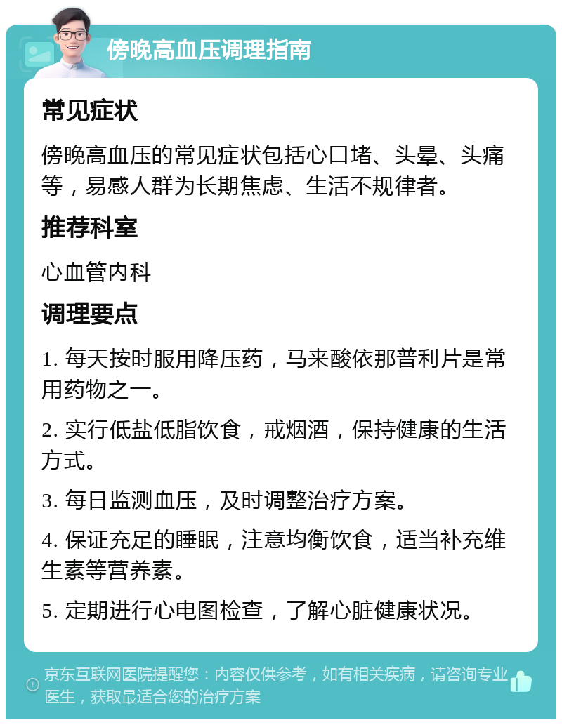 傍晚高血压调理指南 常见症状 傍晚高血压的常见症状包括心口堵、头晕、头痛等，易感人群为长期焦虑、生活不规律者。 推荐科室 心血管内科 调理要点 1. 每天按时服用降压药，马来酸依那普利片是常用药物之一。 2. 实行低盐低脂饮食，戒烟酒，保持健康的生活方式。 3. 每日监测血压，及时调整治疗方案。 4. 保证充足的睡眠，注意均衡饮食，适当补充维生素等营养素。 5. 定期进行心电图检查，了解心脏健康状况。