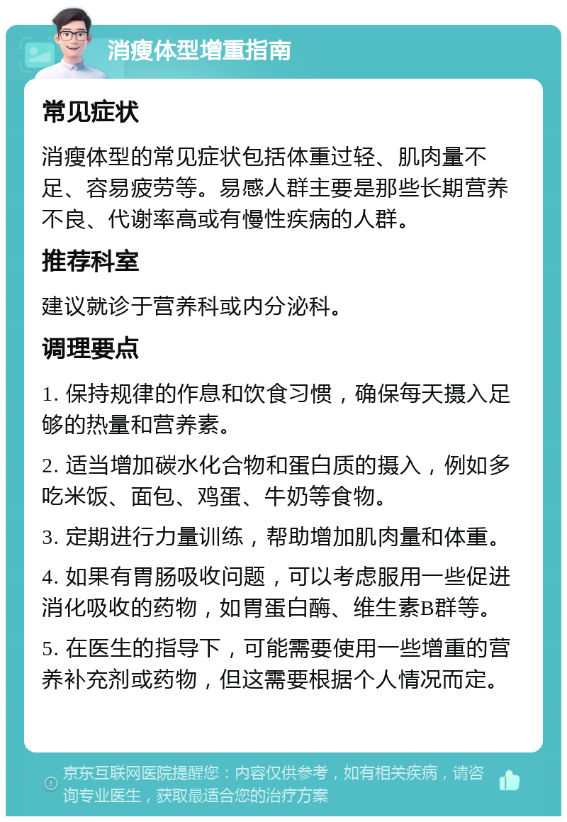 消瘦体型增重指南 常见症状 消瘦体型的常见症状包括体重过轻、肌肉量不足、容易疲劳等。易感人群主要是那些长期营养不良、代谢率高或有慢性疾病的人群。 推荐科室 建议就诊于营养科或内分泌科。 调理要点 1. 保持规律的作息和饮食习惯，确保每天摄入足够的热量和营养素。 2. 适当增加碳水化合物和蛋白质的摄入，例如多吃米饭、面包、鸡蛋、牛奶等食物。 3. 定期进行力量训练，帮助增加肌肉量和体重。 4. 如果有胃肠吸收问题，可以考虑服用一些促进消化吸收的药物，如胃蛋白酶、维生素B群等。 5. 在医生的指导下，可能需要使用一些增重的营养补充剂或药物，但这需要根据个人情况而定。