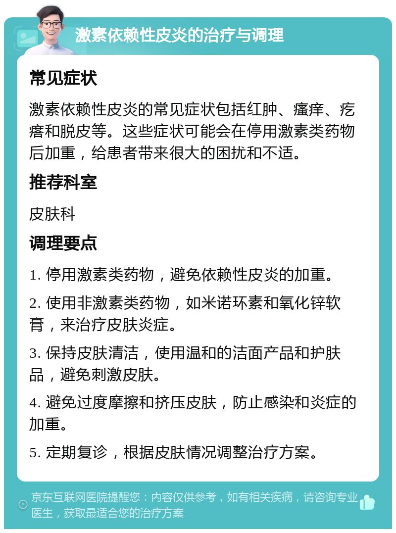 激素依赖性皮炎的治疗与调理 常见症状 激素依赖性皮炎的常见症状包括红肿、瘙痒、疙瘩和脱皮等。这些症状可能会在停用激素类药物后加重，给患者带来很大的困扰和不适。 推荐科室 皮肤科 调理要点 1. 停用激素类药物，避免依赖性皮炎的加重。 2. 使用非激素类药物，如米诺环素和氧化锌软膏，来治疗皮肤炎症。 3. 保持皮肤清洁，使用温和的洁面产品和护肤品，避免刺激皮肤。 4. 避免过度摩擦和挤压皮肤，防止感染和炎症的加重。 5. 定期复诊，根据皮肤情况调整治疗方案。