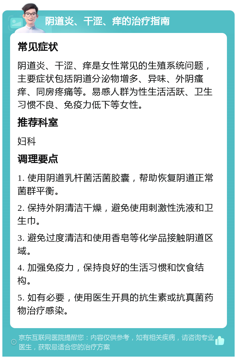 阴道炎、干涩、痒的治疗指南 常见症状 阴道炎、干涩、痒是女性常见的生殖系统问题，主要症状包括阴道分泌物增多、异味、外阴瘙痒、同房疼痛等。易感人群为性生活活跃、卫生习惯不良、免疫力低下等女性。 推荐科室 妇科 调理要点 1. 使用阴道乳杆菌活菌胶囊，帮助恢复阴道正常菌群平衡。 2. 保持外阴清洁干燥，避免使用刺激性洗液和卫生巾。 3. 避免过度清洁和使用香皂等化学品接触阴道区域。 4. 加强免疫力，保持良好的生活习惯和饮食结构。 5. 如有必要，使用医生开具的抗生素或抗真菌药物治疗感染。