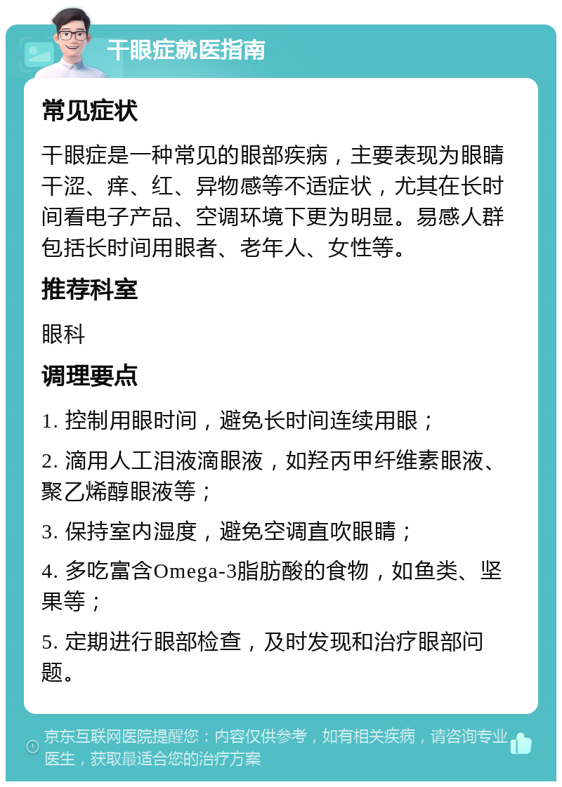 干眼症就医指南 常见症状 干眼症是一种常见的眼部疾病，主要表现为眼睛干涩、痒、红、异物感等不适症状，尤其在长时间看电子产品、空调环境下更为明显。易感人群包括长时间用眼者、老年人、女性等。 推荐科室 眼科 调理要点 1. 控制用眼时间，避免长时间连续用眼； 2. 滴用人工泪液滴眼液，如羟丙甲纤维素眼液、聚乙烯醇眼液等； 3. 保持室内湿度，避免空调直吹眼睛； 4. 多吃富含Omega-3脂肪酸的食物，如鱼类、坚果等； 5. 定期进行眼部检查，及时发现和治疗眼部问题。