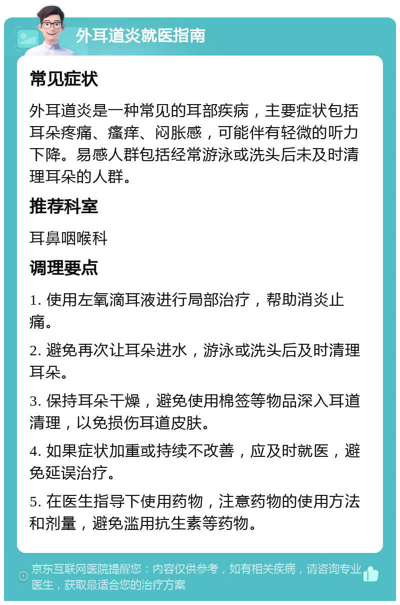 外耳道炎就医指南 常见症状 外耳道炎是一种常见的耳部疾病，主要症状包括耳朵疼痛、瘙痒、闷胀感，可能伴有轻微的听力下降。易感人群包括经常游泳或洗头后未及时清理耳朵的人群。 推荐科室 耳鼻咽喉科 调理要点 1. 使用左氧滴耳液进行局部治疗，帮助消炎止痛。 2. 避免再次让耳朵进水，游泳或洗头后及时清理耳朵。 3. 保持耳朵干燥，避免使用棉签等物品深入耳道清理，以免损伤耳道皮肤。 4. 如果症状加重或持续不改善，应及时就医，避免延误治疗。 5. 在医生指导下使用药物，注意药物的使用方法和剂量，避免滥用抗生素等药物。