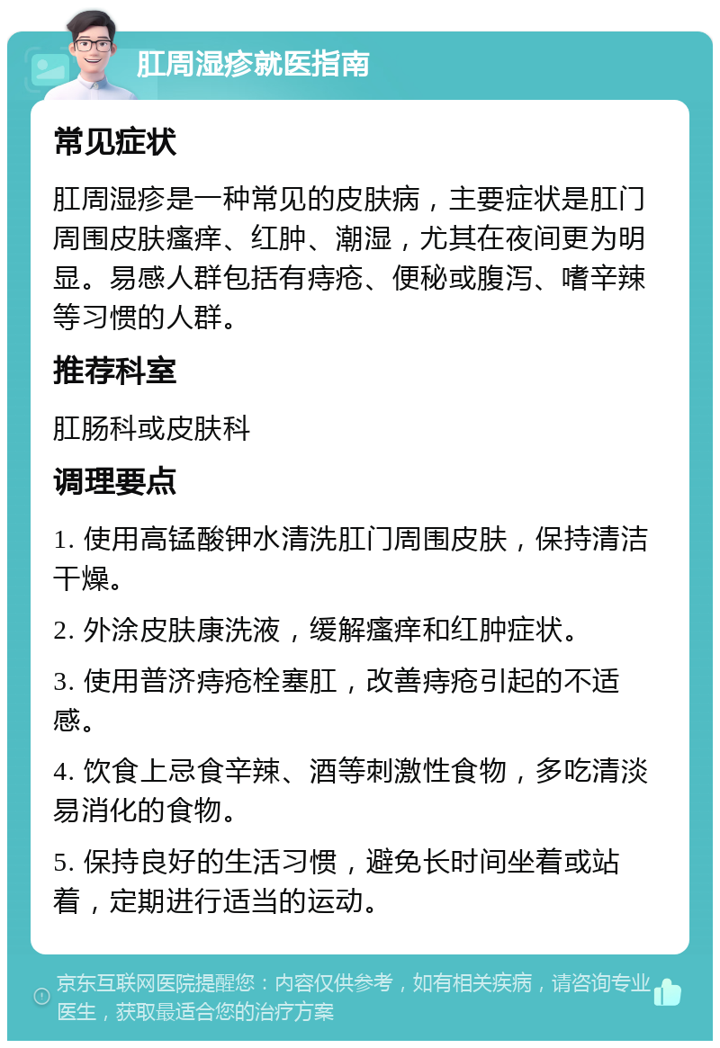 肛周湿疹就医指南 常见症状 肛周湿疹是一种常见的皮肤病，主要症状是肛门周围皮肤瘙痒、红肿、潮湿，尤其在夜间更为明显。易感人群包括有痔疮、便秘或腹泻、嗜辛辣等习惯的人群。 推荐科室 肛肠科或皮肤科 调理要点 1. 使用高锰酸钾水清洗肛门周围皮肤，保持清洁干燥。 2. 外涂皮肤康洗液，缓解瘙痒和红肿症状。 3. 使用普济痔疮栓塞肛，改善痔疮引起的不适感。 4. 饮食上忌食辛辣、酒等刺激性食物，多吃清淡易消化的食物。 5. 保持良好的生活习惯，避免长时间坐着或站着，定期进行适当的运动。