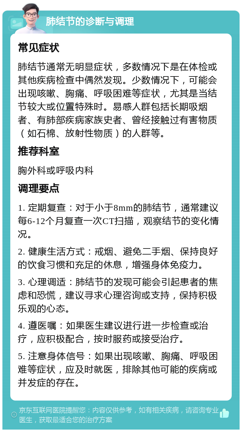 肺结节的诊断与调理 常见症状 肺结节通常无明显症状，多数情况下是在体检或其他疾病检查中偶然发现。少数情况下，可能会出现咳嗽、胸痛、呼吸困难等症状，尤其是当结节较大或位置特殊时。易感人群包括长期吸烟者、有肺部疾病家族史者、曾经接触过有害物质（如石棉、放射性物质）的人群等。 推荐科室 胸外科或呼吸内科 调理要点 1. 定期复查：对于小于8mm的肺结节，通常建议每6-12个月复查一次CT扫描，观察结节的变化情况。 2. 健康生活方式：戒烟、避免二手烟、保持良好的饮食习惯和充足的休息，增强身体免疫力。 3. 心理调适：肺结节的发现可能会引起患者的焦虑和恐慌，建议寻求心理咨询或支持，保持积极乐观的心态。 4. 遵医嘱：如果医生建议进行进一步检查或治疗，应积极配合，按时服药或接受治疗。 5. 注意身体信号：如果出现咳嗽、胸痛、呼吸困难等症状，应及时就医，排除其他可能的疾病或并发症的存在。