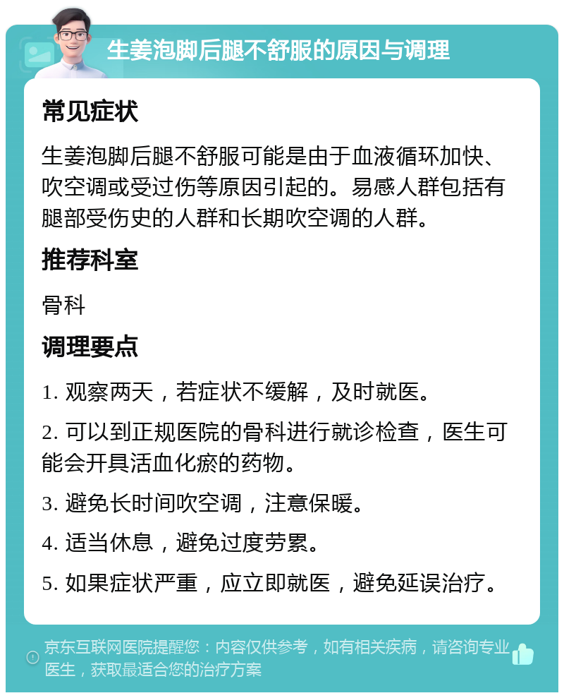 生姜泡脚后腿不舒服的原因与调理 常见症状 生姜泡脚后腿不舒服可能是由于血液循环加快、吹空调或受过伤等原因引起的。易感人群包括有腿部受伤史的人群和长期吹空调的人群。 推荐科室 骨科 调理要点 1. 观察两天，若症状不缓解，及时就医。 2. 可以到正规医院的骨科进行就诊检查，医生可能会开具活血化瘀的药物。 3. 避免长时间吹空调，注意保暖。 4. 适当休息，避免过度劳累。 5. 如果症状严重，应立即就医，避免延误治疗。