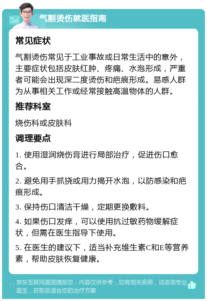 气割烫伤就医指南 常见症状 气割烫伤常见于工业事故或日常生活中的意外，主要症状包括皮肤红肿、疼痛、水泡形成，严重者可能会出现深二度烫伤和疤痕形成。易感人群为从事相关工作或经常接触高温物体的人群。 推荐科室 烧伤科或皮肤科 调理要点 1. 使用湿润烧伤膏进行局部治疗，促进伤口愈合。 2. 避免用手抓挠或用力揭开水泡，以防感染和疤痕形成。 3. 保持伤口清洁干燥，定期更换敷料。 4. 如果伤口发痒，可以使用抗过敏药物缓解症状，但需在医生指导下使用。 5. 在医生的建议下，适当补充维生素C和E等营养素，帮助皮肤恢复健康。