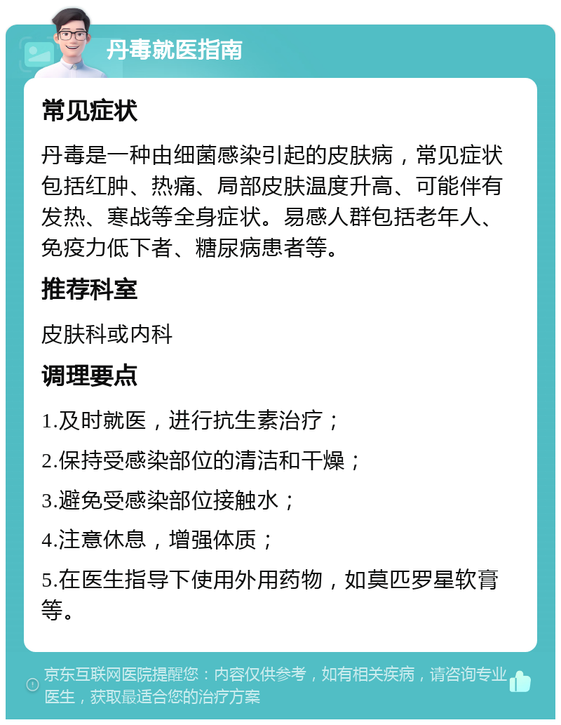 丹毒就医指南 常见症状 丹毒是一种由细菌感染引起的皮肤病，常见症状包括红肿、热痛、局部皮肤温度升高、可能伴有发热、寒战等全身症状。易感人群包括老年人、免疫力低下者、糖尿病患者等。 推荐科室 皮肤科或内科 调理要点 1.及时就医，进行抗生素治疗； 2.保持受感染部位的清洁和干燥； 3.避免受感染部位接触水； 4.注意休息，增强体质； 5.在医生指导下使用外用药物，如莫匹罗星软膏等。