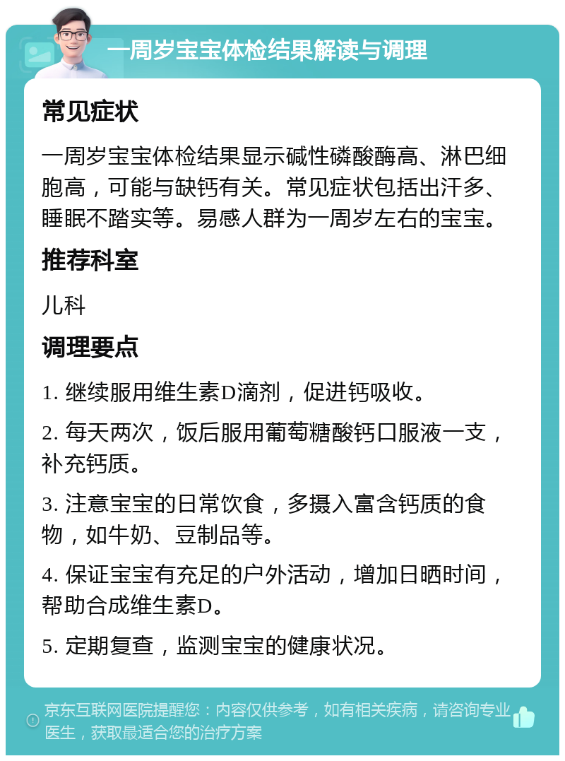 一周岁宝宝体检结果解读与调理 常见症状 一周岁宝宝体检结果显示碱性磷酸酶高、淋巴细胞高，可能与缺钙有关。常见症状包括出汗多、睡眠不踏实等。易感人群为一周岁左右的宝宝。 推荐科室 儿科 调理要点 1. 继续服用维生素D滴剂，促进钙吸收。 2. 每天两次，饭后服用葡萄糖酸钙口服液一支，补充钙质。 3. 注意宝宝的日常饮食，多摄入富含钙质的食物，如牛奶、豆制品等。 4. 保证宝宝有充足的户外活动，增加日晒时间，帮助合成维生素D。 5. 定期复查，监测宝宝的健康状况。