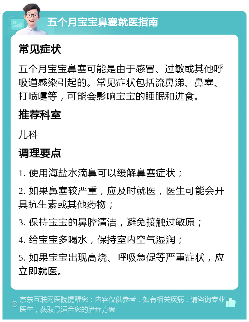 五个月宝宝鼻塞就医指南 常见症状 五个月宝宝鼻塞可能是由于感冒、过敏或其他呼吸道感染引起的。常见症状包括流鼻涕、鼻塞、打喷嚏等，可能会影响宝宝的睡眠和进食。 推荐科室 儿科 调理要点 1. 使用海盐水滴鼻可以缓解鼻塞症状； 2. 如果鼻塞较严重，应及时就医，医生可能会开具抗生素或其他药物； 3. 保持宝宝的鼻腔清洁，避免接触过敏原； 4. 给宝宝多喝水，保持室内空气湿润； 5. 如果宝宝出现高烧、呼吸急促等严重症状，应立即就医。