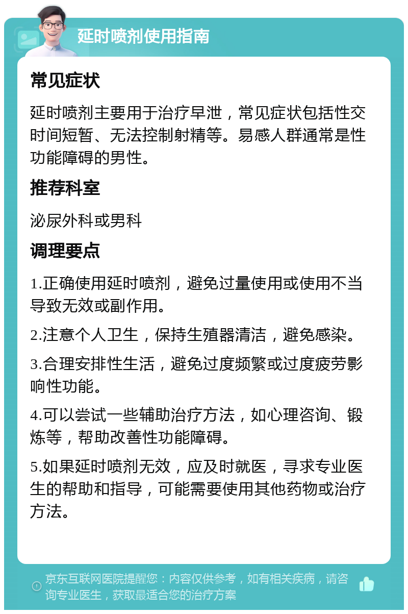 延时喷剂使用指南 常见症状 延时喷剂主要用于治疗早泄，常见症状包括性交时间短暂、无法控制射精等。易感人群通常是性功能障碍的男性。 推荐科室 泌尿外科或男科 调理要点 1.正确使用延时喷剂，避免过量使用或使用不当导致无效或副作用。 2.注意个人卫生，保持生殖器清洁，避免感染。 3.合理安排性生活，避免过度频繁或过度疲劳影响性功能。 4.可以尝试一些辅助治疗方法，如心理咨询、锻炼等，帮助改善性功能障碍。 5.如果延时喷剂无效，应及时就医，寻求专业医生的帮助和指导，可能需要使用其他药物或治疗方法。